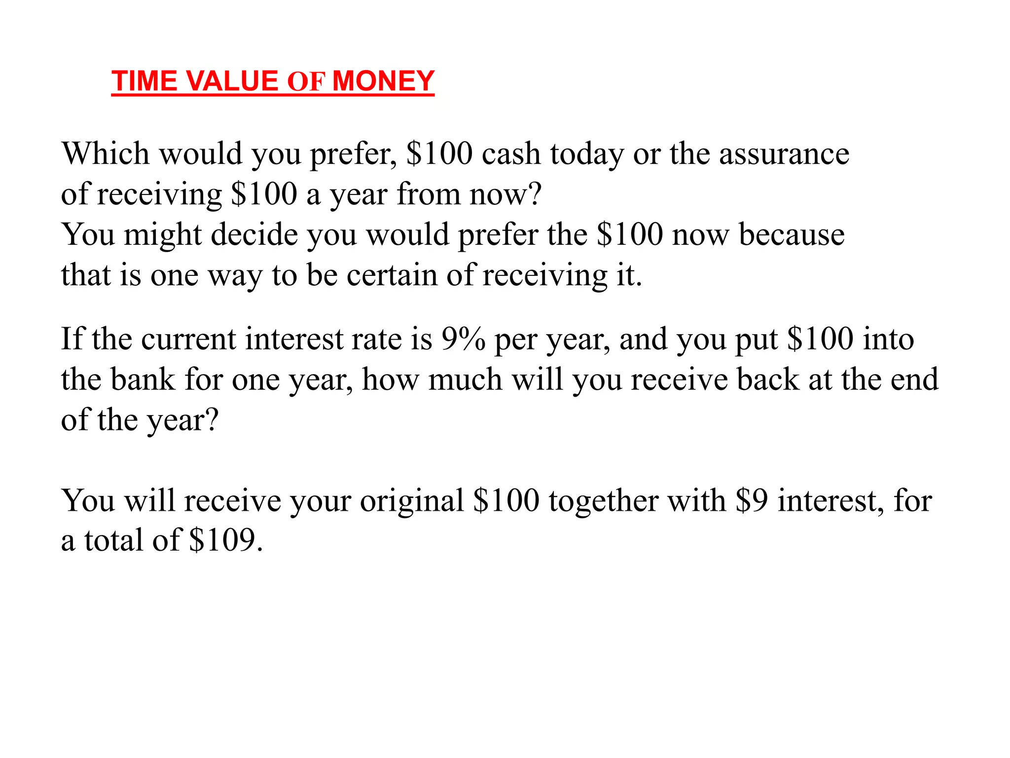 TIME VALUE OF MONEY
Which would you prefer, $100 cash today or the assurance
of receiving $100 a year from now?
You might decide you would prefer the $100 now because
that is one way to be certain of receiving it.
If the current interest rate is 9% per year, and you put $100 into
the bank for one year, how much will you receive back at the end
of the year?
You will receive your original $100 together with $9 interest, for
a total of $109.
 