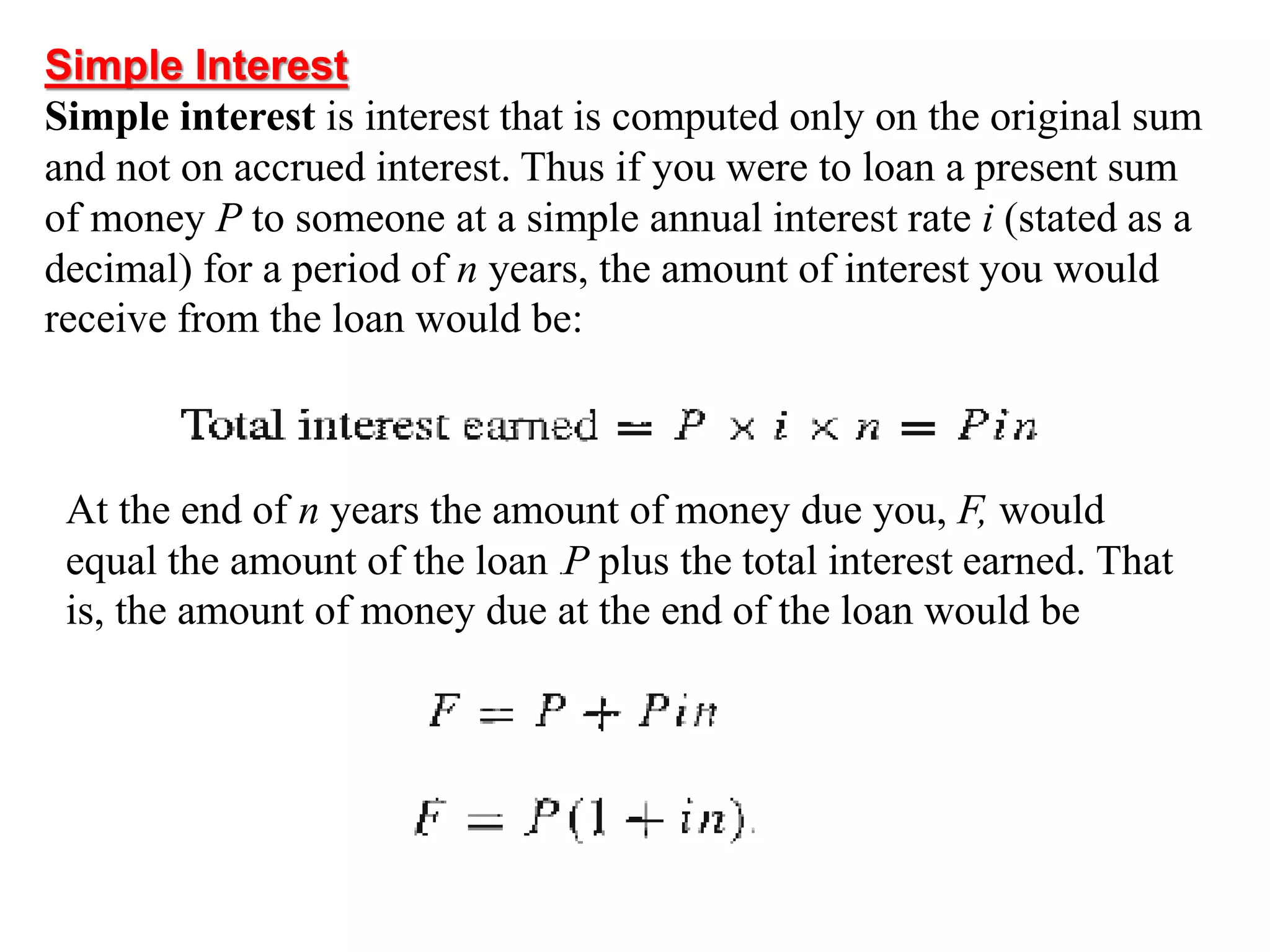 Simple Interest
Simple interest is interest that is computed only on the original sum
and not on accrued interest. Thus if you were to loan a present sum
of money P to someone at a simple annual interest rate i (stated as a
decimal) for a period of n years, the amount of interest you would
receive from the loan would be:
At the end of n years the amount of money due you, F, would
equal the amount of the loan .P plus the total interest earned. That
is, the amount of money due at the end of the loan would be
 