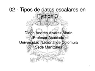 1
02 ­ Tipos de datos escalares en 
Python 3
Diego Andrés Alvarez Marín
Profesor Asociado
Universidad Nacional de Colombia
Sede Manizales
 