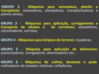 •GRUPO 2 - Máquinas para semeadura, plantio e
transplante: semeadoras, plantadoras, transplantadoras e
plantio direto;
GRUPO 3 - Máquinas para aplicação, carregamento e
transporte de adubos e de corretivos: adubadoras,
calcareadoras, carretas;
GRUPO 4 - Máquinas para limpeza do terreno: roçadoras;
GRUPO 5 - Máquina para aplicação de defensivos:
pulverizadores, fumigadores, atomizadores etc.;
GRUPO 6 - Máquinas de cultivo, desbaste e poda:
cultivadores de enxadas rotativas, ceifadeiras,
 