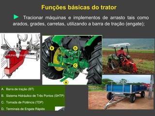 Funções básicas do trator
► Tracionar máquinas e implementos de arrasto tais como
arados, grades, carretas, utilizando a barra de tração (engate);
 