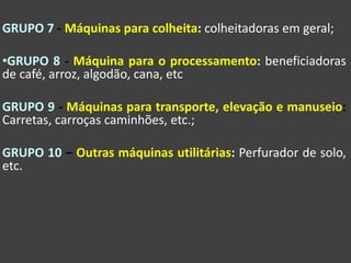 GRUPO 7 - Máquinas para colheita: colheitadoras em geral;
•GRUPO 8 - Máquina para o processamento: beneficiadoras
de café, arroz, algodão, cana, etc
GRUPO 9 - Máquinas para transporte, elevação e manuseio:
Carretas, carroças caminhões, etc.;
GRUPO 10 – Outras máquinas utilitárias: Perfurador de solo,
etc.
 
