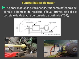 Funções básicas do trator
► Acionar máquinas estacionárias, tais como batedoras de
cereais e bombas de recalque d’água, através de polia e
correia e da da árvore de tomada de potência (TDP);
 