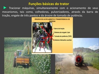 Funções básicas do trator
► Tracionar máquinas, simultaneamente com o acionamento de seus
mecanismos, tais como, colhedoras, pulverizadores, através da barra de
tração, engate de três pontos e da árvore de tomada de potência;
 