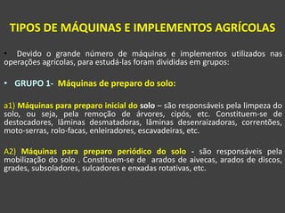 • Devido o grande número de máquinas e implementos utilizados nas
operações agrícolas, para estudá-las foram divididas em grupos:
• GRUPO 1- Máquinas de preparo do solo:
a1) Máquinas para preparo inicial do solo – são responsáveis pela limpeza do
solo, ou seja, pela remoção de árvores, cipós, etc. Constituem-se de
destocadores, lâminas desmatadoras, lâminas desenraizadoras, correntões,
moto-serras, rolo-facas, enleiradores, escavadeiras, etc.
A2) Máquinas para preparo periódico do solo - são responsáveis pela
mobilização do solo . Constituem-se de arados de aivecas, arados de discos,
grades, subsoladores, sulcadores e enxadas rotativas, etc.
TIPOS DE MÁQUINAS E IMPLEMENTOS AGRÍCOLAS
 