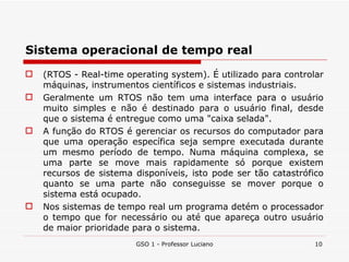 Sistema operacional de tempo real (RTOS - Real-time operating system). É utilizado para controlar máquinas, instrumentos científicos e sistemas industriais. Geralmente um RTOS não tem uma interface para o usuário muito simples e não é destinado para o usuário final, desde que o sistema é entregue como uma "caixa selada". A função do RTOS é gerenciar os recursos do computador para que uma operação específica seja sempre executada durante um mesmo período de tempo. Numa máquina complexa, se uma parte se move mais rapidamente só porque existem recursos de sistema disponíveis, isto pode ser tão catastrófico quanto se uma parte não conseguisse se mover porque o sistema está ocupado.  Nos sistemas de tempo real um programa detém o processador o tempo que for necessário ou até que apareça outro usuário de maior prioridade para o sistema. GSO 1 - Professor Luciano 