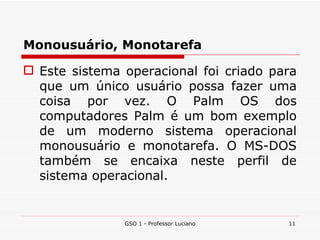 Monousuário, Monotarefa Este sistema operacional foi criado para que um único usuário possa fazer uma coisa por vez. O Palm   OS dos computadores Palm é um bom exemplo de um moderno sistema operacional monousuário e monotarefa. O MS-DOS também se encaixa neste perfil de sistema operacional. GSO 1 - Professor Luciano 