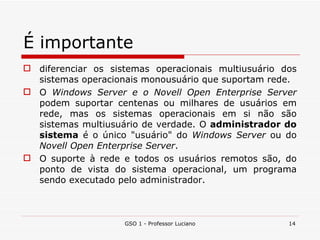 É importante diferenciar os sistemas operacionais multiusuário dos sistemas operacionais monousuário que suportam rede. O  Windows Server e o Novell Open Enterprise Server  podem suportar centenas ou milhares de usuários em rede, mas os sistemas operacionais em si não são sistemas multiusuário de verdade. O  administrador do sistema  é o único "usuário" do  Windows Server  ou do  Novell Open Enterprise Server . O suporte à rede e todos os usuários remotos são, do ponto de vista do sistema operacional, um programa sendo executado pelo administrador.  GSO 1 - Professor Luciano 