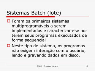 Sistemas Batch (lote) Foram os primeiros sistemas multiprogramáveis a serem implementados e caracterizam-se por terem seus programas executados de forma sequencial Neste tipo de sistema, os programas não exigem interação com o usuário, lendo e gravando dados em disco. GSO 1 - Professor Luciano 