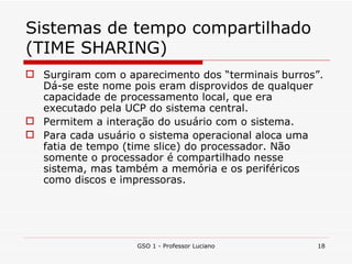 Sistemas de tempo compartilhado (TIME SHARING) Surgiram com o aparecimento dos “terminais burros”. Dá-se este nome pois eram disprovidos de qualquer capacidade de processamento local, que era executado pela UCP do sistema central. Permitem a interação do usuário com o sistema. Para cada usuário o sistema operacional aloca uma fatia de tempo (time slice) do processador. Não somente o processador é compartilhado nesse sistema, mas também a memória e os periféricos como discos e impressoras. GSO 1 - Professor Luciano 