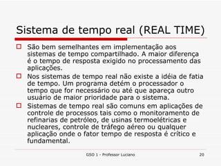 Sistema de tempo real (REAL TIME) São bem semelhantes em implementação aos sistemas de tempo compartilhado. A maior diferença é o tempo de resposta exigido no processamento das aplicações. Nos sistemas de tempo real não existe a idéia de fatia de tempo. Um programa detém o processador o tempo que for necessário ou até que apareça outro usuário de maior prioridade para o sistema. Sistemas de tempo real são comuns em aplicações de controle de processos tais como o monitoramento de refinarias de petróleo, de usinas termoelétricas e nucleares, controle de tráfego aéreo ou qualquer aplicação onde o fator tempo de resposta é crítico e fundamental. GSO 1 - Professor Luciano 