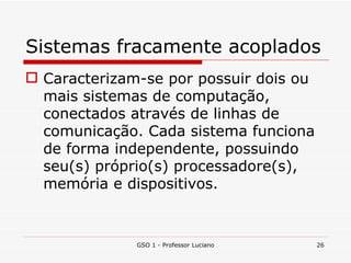 Sistemas fracamente acoplados Caracterizam-se por possuir dois ou mais sistemas de computação, conectados através de linhas de comunicação. Cada sistema funciona de forma independente, possuindo seu(s) próprio(s) processadore(s), memória e dispositivos. GSO 1 - Professor Luciano 