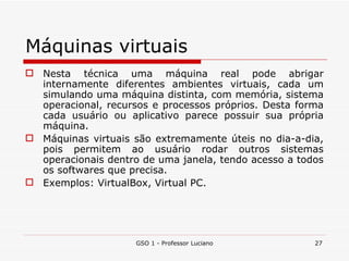 Máquinas virtuais Nesta técnica uma máquina real pode abrigar internamente diferentes ambientes virtuais, cada um simulando uma máquina distinta, com memória, sistema operacional, recursos e processos próprios. Desta forma cada usuário ou aplicativo parece possuir sua própria máquina. Máquinas virtuais são extremamente úteis no dia-a-dia, pois permitem ao usuário rodar outros sistemas operacionais dentro de uma janela, tendo acesso a todos os softwares que precisa. Exemplos: VirtualBox, Virtual PC. GSO 1 - Professor Luciano 