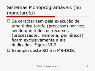 Sistemas Monoprogramáveis (ou monotarefa) Se caracterizam pela execução de uma única tarefa (processo) por vez, sendo que todos os recursos (processador, memória, periféricos) ficam exclusivamente a ela dedicados. Figura VI.2 Exemplo deste SO é o MS-DOS. GSO 1 - Professor Luciano 