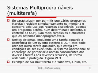 Sistemas Multiprogramáveis (multitarefa) Se caracterizam por permitir que vários programas (tarefas) residam simultaneamente na memória e concorra pelo uso dos recursos disponíveis (apenas um programa detém, num determinado instante, o controle da UCP). São mais complexos e eficientes que os sistemas monoprogramáveis. Nestes sistemas, enquanto uma tarefa aguarda a ocorrência de um evento externo a UCP, esta pode atender outra tarefa qualquer, que esteja em condições de ser executada. O sistema operacional se encarrega de gerenciar o acesso concorrentes das diversas tarefas aos diversos recursos, de forma ordenada e protegida. Figura VI.3 Exemplo de SO multitarefa é o Windows, Linux, etc. GSO 1 - Professor Luciano 