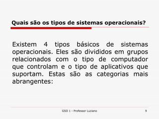 Quais são os tipos de sistemas operacionais? GSO 1 - Professor Luciano Existem 4 tipos básicos de sistemas operacionais. Eles são divididos em grupos relacionados com o tipo de computador que controlam e o tipo de aplicativos que suportam. Estas são as categorias mais abrangentes:  