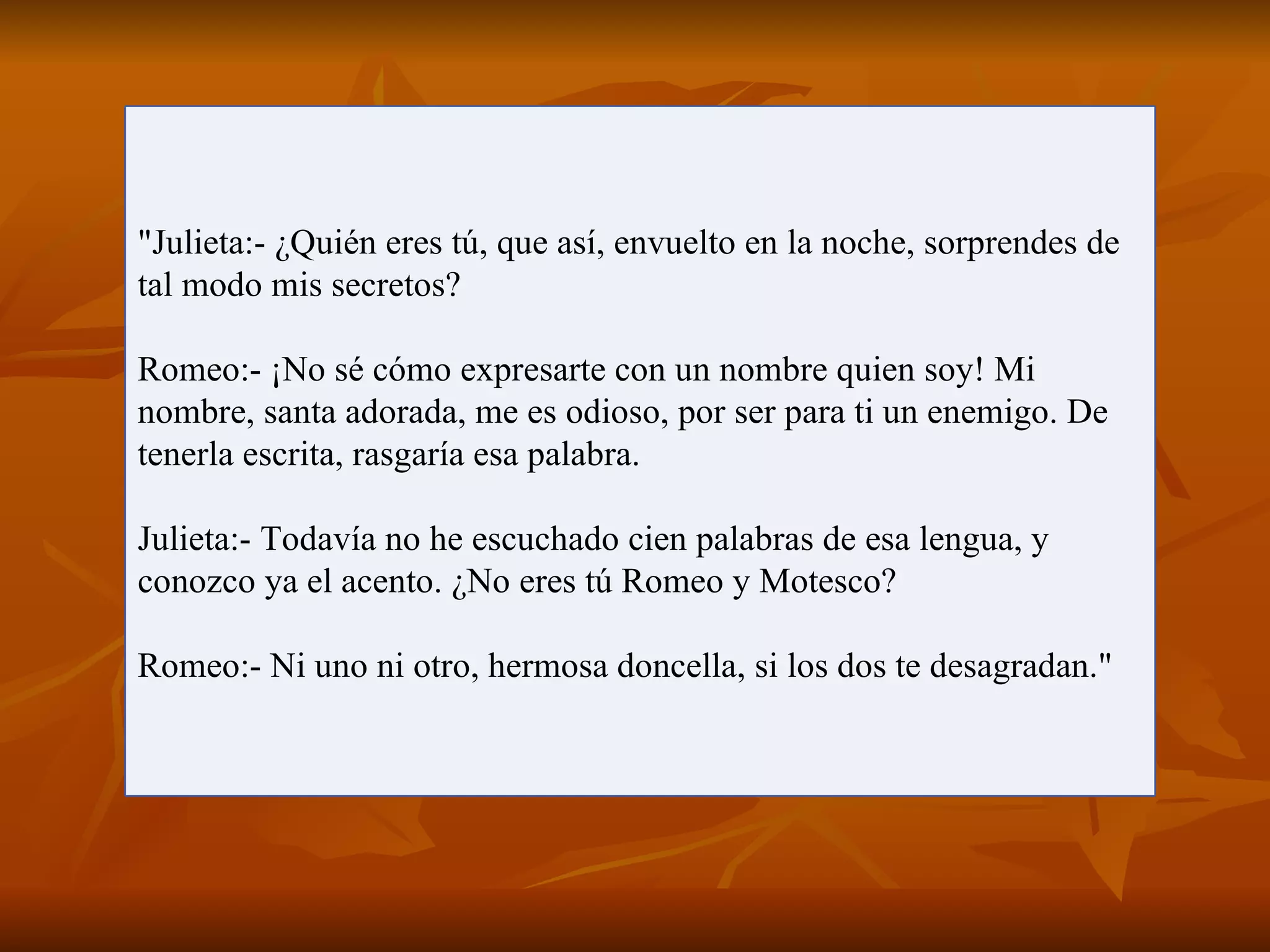 "Julieta:- ¿Quién eres tú, que así, envuelto en la noche, sorprendes de
tal modo mis secretos?

Romeo:- ¡No sé cómo expresarte con un nombre quien soy! Mi
nombre, santa adorada, me es odioso, por ser para ti un enemigo. De
tenerla escrita, rasgaría esa palabra.

Julieta:- Todavía no he escuchado cien palabras de esa lengua, y
conozco ya el acento. ¿No eres tú Romeo y Motesco?

Romeo:- Ni uno ni otro, hermosa doncella, si los dos te desagradan."
 