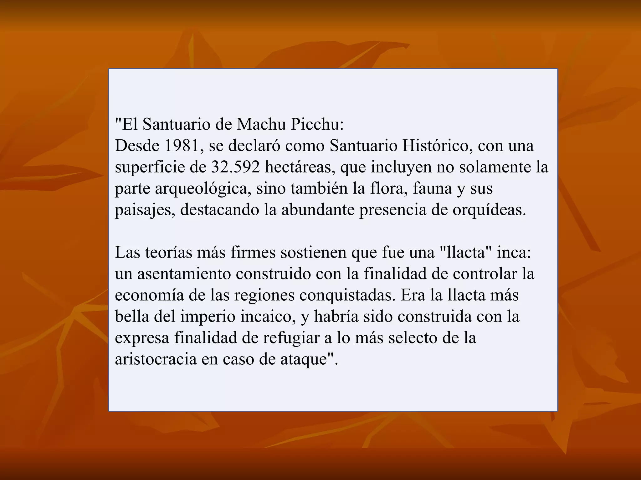 "El Santuario de Machu Picchu:
Desde 1981, se declaró como Santuario Histórico, con una
superficie de 32.592 hectáreas, que incluyen no solamente la
parte arqueológica, sino también la flora, fauna y sus
paisajes, destacando la abundante presencia de orquídeas.

Las teorías más firmes sostienen que fue una "llacta" inca:
un asentamiento construido con la finalidad de controlar la
economía de las regiones conquistadas. Era la llacta más
bella del imperio incaico, y habría sido construida con la
expresa finalidad de refugiar a lo más selecto de la
aristocracia en caso de ataque".
 