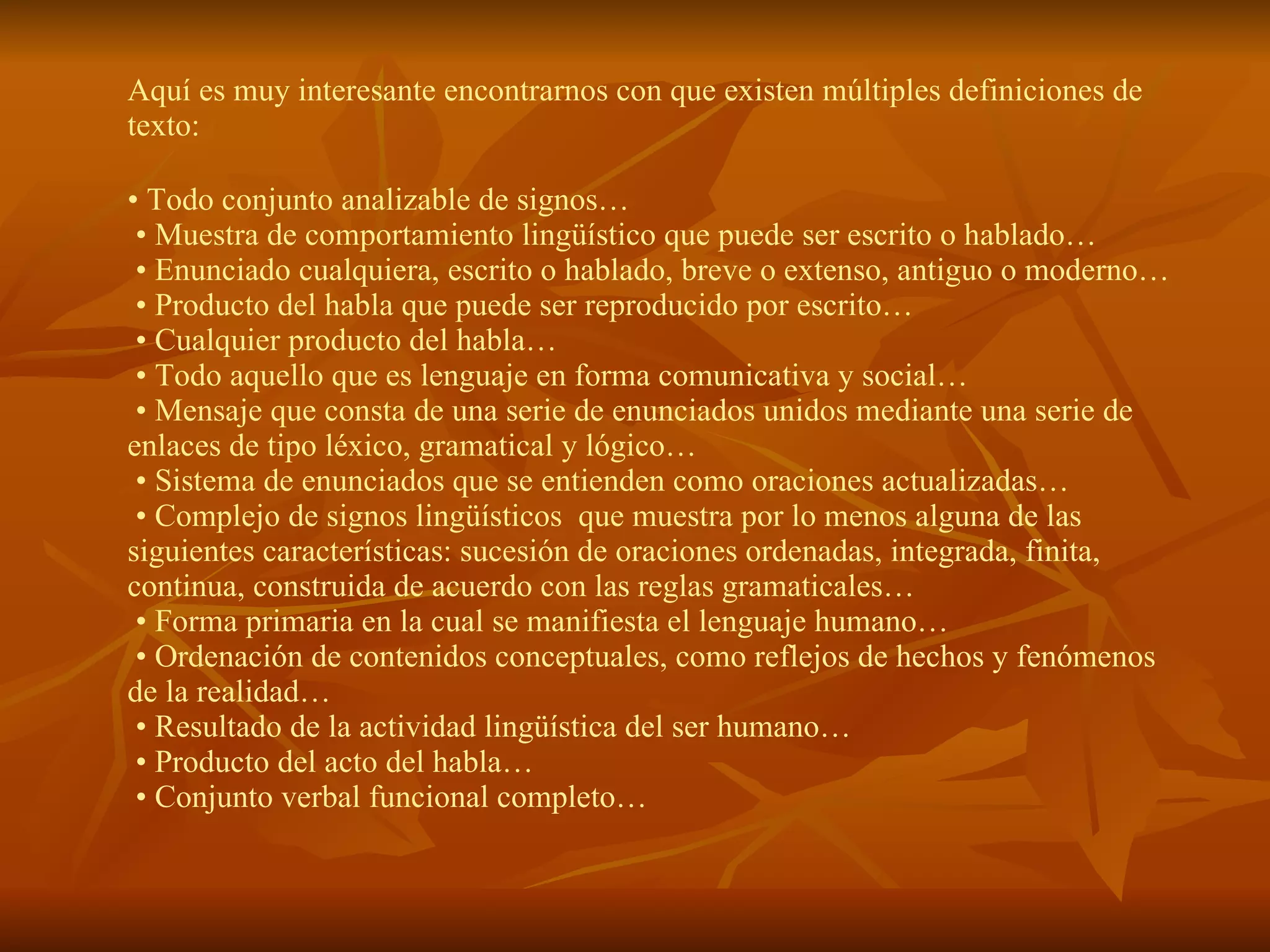 Aquí es muy interesante encontrarnos con que existen múltiples definiciones de
texto:

• Todo conjunto analizable de signos…
 • Muestra de comportamiento lingüístico que puede ser escrito o hablado…
 • Enunciado cualquiera, escrito o hablado, breve o extenso, antiguo o moderno…
 • Producto del habla que puede ser reproducido por escrito…
 • Cualquier producto del habla…
 • Todo aquello que es lenguaje en forma comunicativa y social…
 • Mensaje que consta de una serie de enunciados unidos mediante una serie de
enlaces de tipo léxico, gramatical y lógico…
 • Sistema de enunciados que se entienden como oraciones actualizadas…
 • Complejo de signos lingüísticos que muestra por lo menos alguna de las
siguientes características: sucesión de oraciones ordenadas, integrada, finita,
continua, construida de acuerdo con las reglas gramaticales…
 • Forma primaria en la cual se manifiesta el lenguaje humano…
 • Ordenación de contenidos conceptuales, como reflejos de hechos y fenómenos
de la realidad…
 • Resultado de la actividad lingüística del ser humano…
 • Producto del acto del habla…
 • Conjunto verbal funcional completo…
 