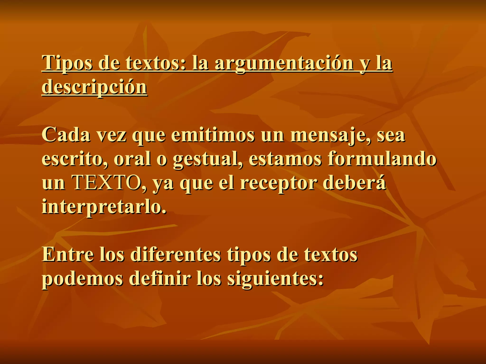 Tipos de textos: la argumentación y la
descripción

Cada vez que emitimos un mensaje, sea
escrito, oral o gestual, estamos formulando
un TEXTO, ya que el receptor deberá
interpretarlo.

Entre los diferentes tipos de textos
podemos definir los siguientes:
 