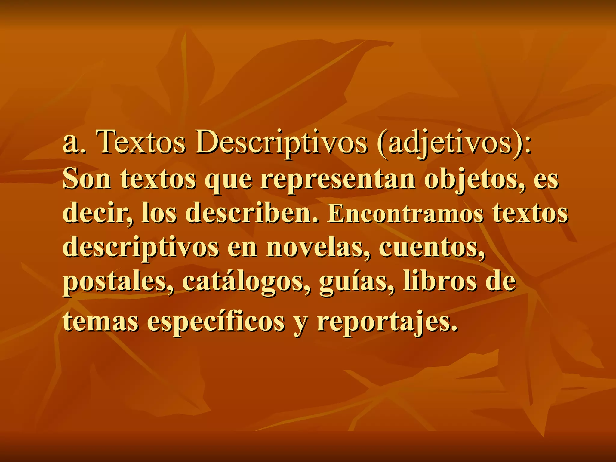 a. Textos Descriptivos (adjetivos):
Son textos que representan objetos, es
decir, los describen. Encontramos textos
descriptivos en novelas, cuentos,
postales, catálogos, guías, libros de
temas específicos y reportajes.
 