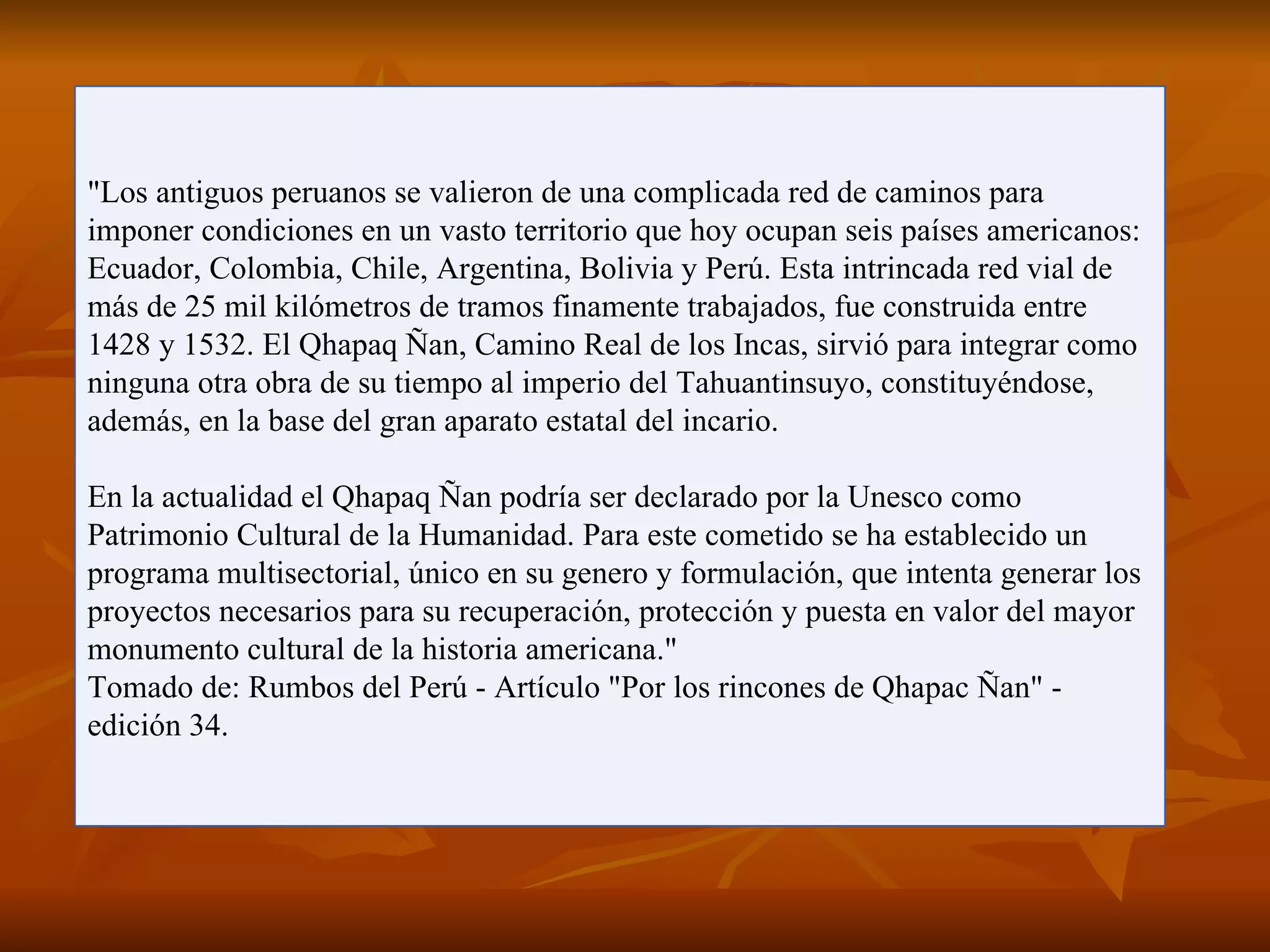 "Los antiguos peruanos se valieron de una complicada red de caminos para
imponer condiciones en un vasto territorio que hoy ocupan seis países americanos:
Ecuador, Colombia, Chile, Argentina, Bolivia y Perú. Esta intrincada red vial de
más de 25 mil kilómetros de tramos finamente trabajados, fue construida entre
1428 y 1532. El Qhapaq Ñan, Camino Real de los Incas, sirvió para integrar como
ninguna otra obra de su tiempo al imperio del Tahuantinsuyo, constituyéndose,
además, en la base del gran aparato estatal del incario.

En la actualidad el Qhapaq Ñan podría ser declarado por la Unesco como
Patrimonio Cultural de la Humanidad. Para este cometido se ha establecido un
programa multisectorial, único en su genero y formulación, que intenta generar los
proyectos necesarios para su recuperación, protección y puesta en valor del mayor
monumento cultural de la historia americana."
Tomado de: Rumbos del Perú - Artículo "Por los rincones de Qhapac Ñan" -
edición 34.
 