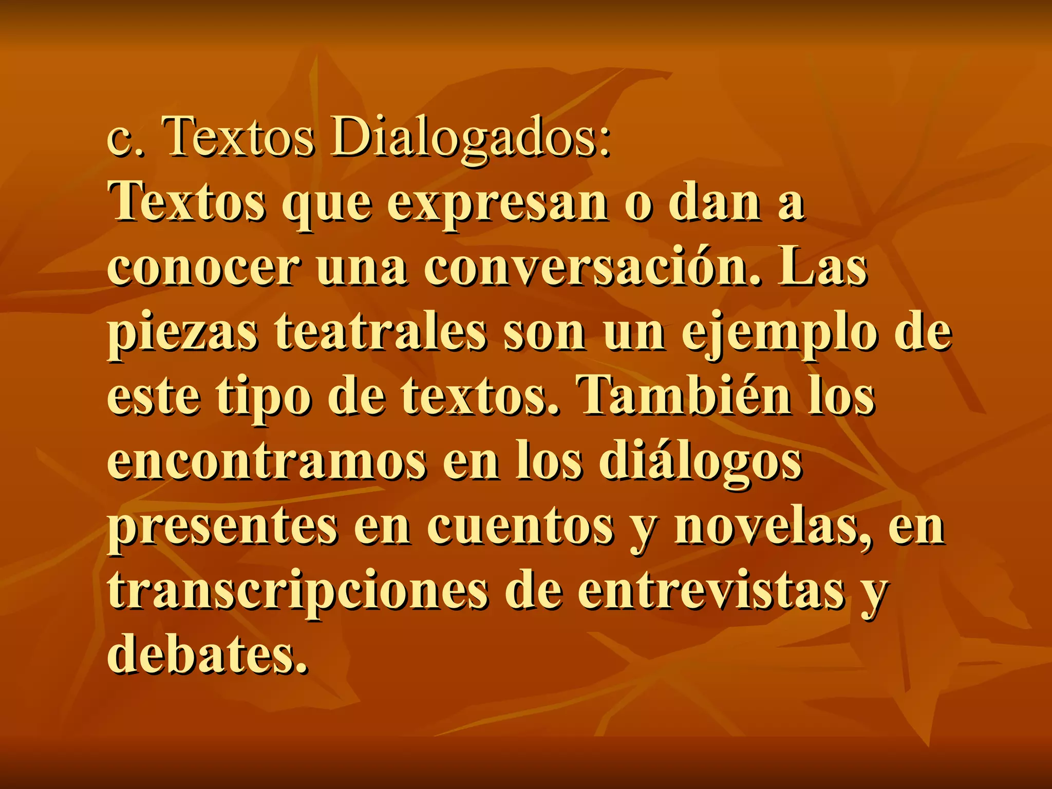 c. Textos Dialogados:
Textos que expresan o dan a
conocer una conversación. Las
piezas teatrales son un ejemplo de
este tipo de textos. También los
encontramos en los diálogos
presentes en cuentos y novelas, en
transcripciones de entrevistas y
debates.
 