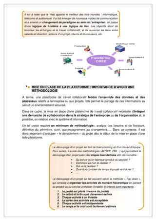Il est à noter que le Web apporte le meilleur des trois mondes : informatique,
 télécoms et audiovisuel. Il a fait émerger de nouveaux modes de communication
 et a amené un changement de paradigme au sein de l’entreprise : on passe
 d’une logique de frontière à une logique de lien. Les objectifs étant de
 favoriser les échanges et le travail collaboratif, et de resserrer les liens entre
 salariés et direction, acteurs d’un projet, clients et fournisseurs, etc.




       MISE EN PLACE DE LA PLATEFORME : IMPORTANCE D’AVOIR UNE
       METHODOLOGIE

A terme, une plateforme de travail collaboratif fédère l’ensemble des données et des
processus relatifs à l’entreprise ou aux projets. Elle permet le partage de ces informations au
sein d’un environnement sécurisé.

Dans ce cadre, la mise en place d’une plateforme de travail collaboratif nécessite d’intégrer
une démarche de collaboration dans la stratégie de l’entreprise ou de l’organisation et, si
possible, en relation avec le système d’information.

Un tel projet requiert un minimum de méthodologie : analyse des besoins et de l’existant,
définition du périmètre, suivi, accompagnement au changement,…. Dans ce contexte, il est
donc important d’anticiper « le déroulement » du projet dès le début de la mise en place d’une
telle plateforme.


                           Le découpage d’un projet est fait de brainstorming et d’un travail d’équipe.
                           Pour autant, il existe des méthodologies (AFITEP, PMI…) qui permettent le
                           découpage d’un projet selon des étapes bien définies afin de connaître :
                                            •    Qu’est-ce qu’on fabrique (produit ou service) ?
                                            •    Comment va-t-on le réaliser ?
                                            •    Qui va le réaliser ?
                                            •    Quand et combien de temps le projet va-il durer ?
                                            •    …

                           Le découpage d’un projet se fait souvent selon la méthode « Top down »,
                           qui consiste à organiser les activités de manière hiérarchique en partant
                           du produit ou du service à réaliser (livrable). 6 critères sont importants :
                               1.   Le projet est piloté (mesure du projet)
                               2.   Le début et la fin sont clairement définis
                               3.   Chaque activité à un livrable
                               4.   La durée des activités est acceptable
                               5.   Chaque activité est indépendante
                               6.   Le temps et le coût sont facilement estimés
 