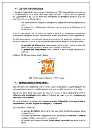 LES POINTS DE VIGILANCE
« Au-delà de la facilité de mise en œuvre de la plateforme OREE (accessibilité via Internet, pas
d’installation lourde sur le poste client, technologies intuitives,…), grâce à l’accompagnement
de Cyb@rdèche et de l’Espace Numérique Entreprises, les principales difficultés que nous
avons rencontrées sont les suivantes :

       -   une modification des pratiques d’échange et de partage de l’information pas toujours
           aisée,
       -   un manque de mobilisation des utilisateurs pour se servir de la plateforme sur le
           moyen terme.

Il est à noter que ce type de plateforme conduit à terme à un changement des pratiques
concernant le partage et l’échange de l’information au sein de l’entreprise ou de l’organisation.

Un effort particulier de communication dans le temps doit être fait auprès des utilisateurs, pour
les inciter à déposer, modifier et/ou chercher des documents de référence. Il faut donc veiller à :

       -   La conduite du changement (accompagner, communiquer, mettre en avant les
           bénéfices d’une solution qui s’avère structurante pour l’entreprise,…)
       -   La gestion des compétences (avant, pendant et après la mise en place de la
           solution) »
   Michel CAHEN coordinateur du SPL Textile.




                      SPL Textile - quartier Gaucher - 07000 Flaviac

       COMPLEMENT D’INFORMATION…

Les outils de travail collaboratif jouent un rôle de support à la gestion de projets impliquant des
acteurs et des compétences multiples internes et/ou externes à l’entreprise ou à la structure.

Souvent au cœur d’une organisation du travail en réseau, le travail collaboratif permet de
réduire le délai de réalisation d’un projet, d’en limiter les coûts et, de fait, de dégager des
avantages concurrentiels.

Ce mode de fonctionnement permet à chaque partenaire de bénéficier d’une vue globale et
instantanée du (ou des) projet(s) sur le(s)quel(s) il intervient.

Le travail collaboratif permet :

       -   de stocker des fichiers de divers formats sans limite de taille (bureautique, plans,
           modèles 3D, etc.),
       -   d’anticiper les évolutions à apporter en phase de conception et faciliter la prise de
           décision (validation de maquettes numériques),
       -   de travailler avec ses partenaires à distance et en temps réel (revues de projet en
           ligne),
 