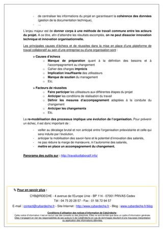 -    de centraliser les informations du projet en garantissant la cohérence des données
                         (gestion de la documentation technique),
                    -    …

          L’enjeu majeur est de donner corps à une méthode de travail commune entre les acteurs
          du projet. A ce titre, afin d’atteindre les résultats escomptés, on ne peut dissocier innovation
          technique et innovation organisationnelle.

          Les principales causes d’échecs et de réussites dans la mise en place d’une plateforme de
          travail collaboratif au sein d’une entreprise ou d’une organisation sont :

                    > Causes d’échecs
                          o Manque de préparation quant à la définition des besoins et à
                             l’accompagnement au changement
                          o Cahier des charges imprécis
                          o Implication insuffisante des utilisateurs
                          o Manque de soutien du management
                          o Etc.

                    > Facteurs de réussites
                           o Faire participer les utilisateurs aux différentes étapes du projet
                           o Anticiper les conditions de réalisation du travail
                           o Définir les mesures d’accompagnement adaptées à la conduite du
                              changement
                           o Anticiper les changements
                           o Etc.

          La re-modélisation des processus implique une évolution de l’organisation. Pour prévenir
          un échec, il est donc important de :

                    -    veiller au décalage brutal et non anticipé entre l’organisation préexistante et celle qui
                         sera induite par l’évolution,
                    -    anticiper la mobilisation des savoir-faire et le potentiel d’innovation des salariés,
                    -    ne pas réduire la marge de manœuvre, ni l’autonomie des salariés,
                    -    mettre en place un accompagnement du changement.


          Panorama des outils sur : http://travailcollaboratif.info/




   Pour en savoir plus :
                CYB@RDECHE - 4 avenue de l’Europe Unie - BP 114 - 07001 PRIVAS Cedex
                                         Tél : 04 75 20 28 57 - Fax : 01 56 72 94 57
E-mail : contact@cybardeche.fr - Site Internet : http://www.cybardeche.fr - Blog : www.cybardeche.fr/blog

                                    Conditions d’utilisation des notices d’information de Cyb@rdèche :
 Cette notice d’information n’est en aucun cas des conseils ou des directives. Elles ne sont écrites que dans un cadre d’information générale.
 Elles n’engagent en rien les responsabilités de ses auteurs ni de Cyb@rdèche en cas de dommages résultant d’une mauvaise interprétation
                                                   ou application des informations délivrées.
 