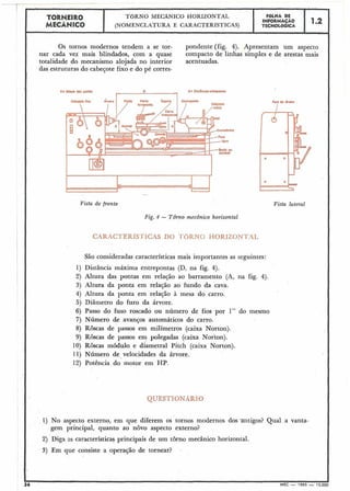 T~RNEIRO TORNO MECÂNICO HORIZONTAL F6LHA DE
MECÂNICO
INFORMAÇÁO 1.2
(NOMENCLATURA E CARACTERISTICAS) TECNOLóGICA
J
Os tornos modernos tendem a se tor- pondente (fig. 4). Apresentam um aspecto
nar cada vez mais blindados, com a quase compacto de linhas simples e de arestas mais
totalidade do mecanismo alojada no interior acentuadas.
das estruturas do cabegote fixo e do pé corres-
~ ~ ~ ~ r n ~O- MnC~ctrnwnpabtM
I
Vista de frente Vista lateral
Fig. 4 - Tôrno mecânico horizontal
CARACTERíSTICAS DO T6RNQ HORIZONTAL
São consideradas características mais importantes as seguintes:
1) Distância máxima entrepontas (D, na fig. 4).
2) Altura das pontas em relação ao barramento (A, na fig. 4).
3) Altura da ponta em relação ao fundo da cava.
4) Altura da ponta em relação à mesa do carro.
5) Diâmetro do furo da árvore.
6) Passo do fuso roscado ou número de fios por 1" do mesmo
7) Número de avanços automáticos do carro.
8) Roscas de passos em milímetros (caixa Norton).
9) Roscas de passos em polegadas (caixa Norton).
10) Roscas módulo e diametral Pitch (caixa Norton).
11) Número de-velocidades da árvore.
12) Potência do motor em HP.
QUESTIONAR10
1) No aspecto externo, em que diferem os tornos modernos dos antigos? Qual a vanta-
gem principal, quanto ao novo aspecto externo?
2) Diga as características principais de um tôrno mecânico horizontal.
3) Em que consiste a operação de tornear?
-
34 MEC - 1965 - 15.000
 