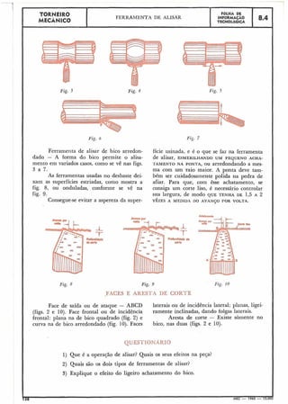 TORNEIR0 FÔLHA DE
MECÂNICO
FERRAMENTA DE ALISAR INFORMACÁO
TECNOLÓGICA
8.4
h
Fig. 3
Fig. 6 Fig. 7
Ferramenta de alisar de bico arredon- fície usinada, e é o que se faz na ferramenta
dado - A forma do bico permite o alisa- de alisar, ESMERILHANDO UM PEQUENO ACHA-
mento em variados casos, como se vê nas figs. TAMENTO NA PONTA, OU arredondando a mes-
3 a 7. ma com um raio maior. A ponta deve tam-
As ferramentas usadas no desbaste dei- bém ser cuidadosamente polida na pedra de
xam as superfícies estriadas, como mostra a afiar. Para que, com êsse achatamento, se
fig. 8, ou onduladas, confornie se vê na consiga um corte liso, é necessário controlar
fig. 9. sua largura, de modo QUE TENHA DE 1,5 A 2
Consegue-se evitar a aspereza da super- v Ê z ~ sA MEDIDA DO AVANSO POR VOLTA.
Fig. 9 Fig. 1O
,FACES E ARESTA DE CORTE
Face de saída ou de ataque - ABCD laterais ou de incidência lateral; planas, ligei-
(figs. 2 e 10). Face frontal ou de incidência ramente inclinadas, dando folgas laterais.
frontal: plana na de bico quadrado (fig. 2) e Aresta de corte - Existe sòmente no
curva na de bico arredondado (fig. 10). Faces bico, nas duas (figs. 2 e 10).
QUESTIONÁRIO
1) Que é a operação de alisar? Quais os seus efeitos na peja?
2) Quais são os dois tipos de ferramentas de alisar?
3) Explique o efeito do ligeiro achatamento do bico.
38 MEC - 1965 - 15.000
 