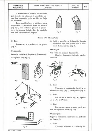 I
! TORNEIR0 AFIAR FERRAMENTA DE FACEAR F6LHA DE
MECÂNICO A DIREITA OPERACÁO 9.1
r .
A ferramenta de facear é muito usada
pelo torneiro na usinagem de superfícies pla-
nas. Sua preparação pode ser feita na forja
ou no esmeril.
Para trabalhos leves e médios, é mais
conveniente a ferramenta feita no esmeril
(fig. 1) e, para trabalhos pesados, é preferí-
vel a ferramenta forjada (fig. 2), exigindo
esta mais tempo em seu preparo. Fig. 1
FASES DE EXECUÇÃO
I l.a Fase
ESMERILHEO SEMI-ÂNGULO da ponta
(fig. 3).
b) Apóie o bite sobre o dedo médio da mão
esquerda e faça leve pressão com o indi-
cador da mão direita (fig. 5).
OBSERVAÇÃO:
Consulte a tabela de ângulos de ferramentas.
a) Segure o bite (fig. 4).
Fig. 3
Fig. 8
Use óculos ou máscara de proteqão.
Maneje a ferramenta delicada, mas fir-
memente.
2.a Fase
VERIFIQUEA INCLINAÇÃO (fig. 6), a in-
cidência ou folga (fig. 7) e a espessura (fig. 8).
3.a Fase
ESMERILHEA PONTA (fig. $9,repetin-
do a l.a e a 2.a fases.
4.a Fase
ESMERILHEA FACE DE SAÍDA OU de ata-
que ou ângulo de saída (fig. 10).
Segure a ferramenta conforme está indicado
na figura 11.
I5.a Fase
VERIFIQUEO ÂNGULO DE CUNHA (fig. 13).
I
MFT - 1Q A ~- I c, nnn J IA i
 