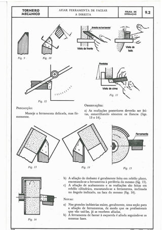 L
TORNEIR 0 AFIAR FERRAMENTA DE FACEAR F ~ L H ADE
MECÂNICO A DIREITA OPERACAO 9.2
I .
-4
Vista de
lado.
Fig. 9 . Fig. I 0
OB~ERVAÇ~ES:
PRECAU~ÁO:
a) As reafiações posteriores deverão ser fei-
Maneje a ferramenta delicada, mas fir- tas, esmerilhando sòmente os flancos (figs.
memente. 13 e 14).
Fig. 13 Fig. 14 Fig. 15
I b) A.afiaçãode desbaste é geralmente feita em plano,
encostando-sea ferramenta à periferia do mesmo (fig. 15).
c) A afiação de acabamento e as reafiações são feitas em
rebolo cillndrico, encostando-se a ferramenta, inclinada
no ângulo indicado, na face do mesmo (fig. 16).
NOTAS:
a) Nas grandes indústrias existe, geralmente, uma seção para
- .. :; ' ..:O.
a afiação de ferramentas, de modo que os profissionais
que vão usá-las, já as recebem afiadas.
b) A ferramenta de facear à esquerda é afiada seguindo-seas
Fig. 16 mesmas fases.
L ~ n z r . E nnn
 