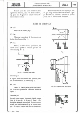 Grande parte das peças torneadas tem
superfícies côncavas, seja por efeito estético,
seja para fins de guiar ou alojar outros ele-
mentos de máquinas.
---I
Tornear côncavo é uma operação difí-
cil que exige muita habilidade manual e gol-
pe de vista do torneiro. Sòmente a prática
pode dar ao mesmo êstes atributos.
FASES DE EXECUCÃO
10.1
l.a Fase
DESBASTEE ALISE a peça.
FGLHA DE
OPERACÁO
TORNEIR0
MECÂNICO
I 2.a Fase,
TORNEAR CÔNCAVO
(MOVIMENTO B1MANUAL)-
MARQUE, com riscos de ferramenta, os
limites do côncavo (fig. 1).
I 3.a Fase
PRENDAA FERRAMENTA apropriada, de
acordo com o perfil do côncavo que vai ser
torneado (figs. 2 e 3).
Fig. 1
Fig. 2 - Côncavo com saida.
A espera deve estar fixada em posição para-
lela ao barramento do torno (fig. 4).
4.aFase
Fig. 3 - Côncavo com face limite.
INICIEO CORTE pelas partes que deve-
rão ficar mais profundas, conforme mostra a
figura 2.
Torneie com avanço bimanual, dando passes
finos de A para B e de B para A (figs. 2 e 3).
Trabalhe, girando a manivela do carro trans-
versal, com a mão esquerda, e, ao mesmo tem-
I po, a da espera, com a mão direita, procuran-
Fig. 4
I
MEC - 1965 - 15.000 15
 