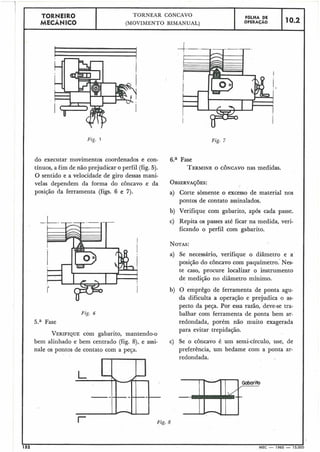 I Fig. 8
TORNEIR0
MECÂNICO
Fig. 5 Fig. 7
do executar movimentos coordenados e con- 6.a Fase
tínuos, a-fimde não prejudicar o perfil (fig. 5). TERMINEO CÔNCAVO nas medidas.
O sentido e a velocidade de giro dessas mani-
velas dependem da forma do côncavo e da OB~ERVAÇ~ES:
posição da ferramenta (figs. 6 e 7). a) Corte sòmente o excesso de material nos
pontos de contato assinalados.
b) Verifique com gabarito, após cada passe.
-. c) Repita os passes até ficar na medida, veri-
ficando o perfil com gabarito.
NOTAS:
a) Se necessário, verifique o diâmetro e a
posição do côncavo com paquímetro.- Nes-
te caso, procure localizar o instrumento
de medição no diâmetro mínimo.
b) O emprêgo de ferramenta de ponta agu-
da dificulta a operação e prejudica o as-
pecto da peça. Por essa razão, deve-se tra-
Fig. 6 balhar com ferramenta de ponta bem ar-
5.a Fase redondada, porém não muito exagerada
para evitar trepidação.
VERIFIQUEcom gabarito, mantendo-o
bem alinhado e bem centrado (fig. 8), e assi- c) Se o côncavo é um semi-círculo, use, de
nale os pontos de contato com a peça. preferência, um bedame com a ponta ar-
redondada.
Gabarito
-mI
152
A
MEC - 1965 - 15.000
TORNEAR CONCAVO
(MOVIMENTO BIMANUAL)
FBLHA DE
OPERAÇÁO 10.2
 