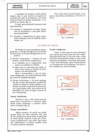 A usinagem de
sempre calor, o qual
material 'pela ação da
qualquer metal produz Para evitar êstes inconvenientes, utili-
resulta da ruptura do zam-se, nas oficinas mecânicas, os Fluidos de
ferramenta e do atrito Corte.
constante-entre os cavacos arrancados e a su-
perfície da mesma (fig. l).
O calor assim produzido apresenta dois
inconvenientes:
TORNEIRO
MECÂNICO
1.0) aumenta a temperatura da parte tempe-
rada da ferramenta, o que pode alterar
suas propriedades;
FOLHA DE
INFORMAÇÁO
TECNOL~GICA
FLUIDOS DE CORTE
2.0) aumenta a temperatura da peça, provo-
cando dilatação, erros de medidas, defor-
mações, etc.
10.1
Fig. 1 (ampliada).
I
FLUIDOS DE CORTE
Os fluidos de corte geralmente empre-
gados são: 1)Fluidos Refrigerantes;.2) Fluidos
Lubrificantes; 3) Fluidos Refrigerantes-Lubri-
ficantes.
1) Fluidos refrigerantes - Usam-se, de pre-
ferência, como fluidos refrigerantes:
a) ar insuflado ou ar comprimido, mais
usado nos trabalhos de rebolos;
b) água pura ou misturada com sabão co-
mum, mais usadas na afiação de ferra-
mentas, nas esmerilhadoras.
Não é recomendável o uso de água,
como refrigerante, nas máquinas-ferramentas,
I
por causa da oxidação das peças.
2) Fluidos lubrificantes - Os mais emprega-
dos são os óleos. São aplicados, geralmente,
quando se deseja dar passes pesados e pro-
fundos, nos quais a ação da ferramenta con-
tra a pega produz calor, por motivo da de-
formação e do atrito da apara (cavaco) sô-
bre a ferramenta.
Função lubrificante
Durante o corte, o óleo forma uma pe-
lícula entre a ferramenta e o material, impe-
dindo quase totalmente o confácto direto
entre os mesmos (fig. 2).
Função anti-soldante
Algum contacto, de metal com metal,
sempre existe em áreas reduzidas. Em vista
da alta temperatura nestas áreas, as partículas
de metal podem soldar-se à peça ou à ferra-
menta, prejudicando o seu corte. Para avitar
isto, adicionam-se, ao fluido, enxofre, cloro
ou outros produtos químicos.
Função refrigerante
Como o calor passa de uma substância
mais quente para outra mais fria, êle é absor-
vido pelo fluido (fig. 3). Por esta razão, o óleo
deve fluir constantemente sôbre o corte. Se for
usado em quantidade e velocidade adequadas,
o calor será eliminado quase imediatamente
e as temperaturas da ferramenta e da peça se-
rão mantidas em níveis razoáveis.
FZg. 2 (ampliada).
Fig. 3 (ampliada).
I IMEC - 1965 - 15.000 153
 