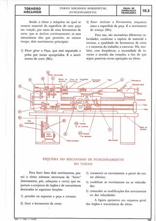 ESQUEMA DO MECANISMO DE FUNCIONAMENTO
DO TORNO
-1
I
I
I
I
!
I
I
I
- * 7
-- -- .. - - - --- -
TORNEIR0
MECÂNICO
Sendo o tôrno a máquina na qual se 2) Fazer deslocar a Ferramenta, enquanto
remove material da superfície de uma peça ataca a superfície da peça. É o movimento
em rotação, por meio de uma ferramenta de de avanço (Ma).
corte, que se desloca continuamente, os seus Para isso, são necessárias diferentes ve-
têm que permitir, ao mesmo locidades, conforme a espécie de material a
tempo, dois movimentos principais: tornear, a qualidade da ferramenta de corte
e a natureza do trabalho a executar. Há, tam-
1) Fazer girar a Peça, que está suportada e bém, com frequência, a necessidade de in-
prêsa por meios apropriados. É o movi- verter o sentido das rotações, a fim de que
mento de corte (Mc). sejam possíveis certas operações no torno.
I &a e~pwnco
Po<lO Csndutorg
Para fazer êsses dois movimentos, pos- 3) transmitir os movimentos, a partir do mo-
sui o torno robustas estruturas de "ferro" tor elétrico;
(barramento, pés, cabe~Otese carro) que su- 4) modificar os movimentos ou as velocida-
portam o conjunto de órgãos e de niecanismos des;
destinados às seguintes funções: 5) comandar as modificações dos movimentos
1) prender ou suportar a peça a tornear; ou das velocidades.
A figura apresenta um esquema geral
2) fixar a ferramenta de corte; dos órgãos e mecanismos do torno.
e
MEC - 1965 - 15.000
-155
TORNO MECÂNICO HORIZONTAL
(FUNCIONAMENTO)
FÔLHA DE
INFORMAÇÃO
TECNOL6GICA
10.3
 