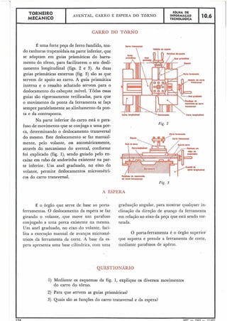 TORNEIR0 F ~ L H ADE
MECÂNICO
- AVENTAL, CARRO E ESPERA DO TORNO INFORMACÃO 10.6TECNOLÓGICA
CARRO DO TORNO
É uma forte peça de ferro fundido, ten-
do ranhuras trapezoidais na parte inferior, que
se adaptam em guias prismáticas do barra-
mento do torno, para facilitarem o seu desli-
zamento longitudinal (figs. 2 e 3). As duas
guias prismáticas externas (fig. 3) são as que
servem de apoio ao carro. A guia prismática
interna e o ressalto achatado servem para o
deslocamento do cabeçote móvel. Todas essas
guias são rigorosamente retificadas, para que
o movimento da ponta da ferramenta se faça
sempre paralelamente ao alinhamento da pon-
ta e da contraponta.
Na parte inferior do carro está o para-
fuso de movimento que se conjuga a uma por-
ca, determinando o deslocamento transversal
do mesmo. Este deslocamento se faz manual-
mente, pelo volante, ou automàticamente,
através do mecanismo do avental, conforme
foi explicado (fig. I), sendo guiado pelo en-
caixe em rabo de andorinha existente na par-
te inferior. Um anel graduado, no eixo do
volante, permite deslocamentos micrométri-
cos do carro transversal.
Fig. 2
krrkwnM
I I
do mrm h8nçw~wI
Fig. 3
A ESFERA
É o órgão que serve de base ao porta-
ferramentas. O deslocamento da espera se faz
girando o volante, que move um parafuso
conjugado a uma porca existente na mesma.
Um anel graduado, no eixo do volante, faci-
lita a execução manual de avanços micromé-
tricos da ferramenta de corte. A base da es-
graduação angular, para mostrar qualquer in-
clinação da direção de avanço da ferramenta
em relação ao eixo da peça que está sendo tor-
neada.
O porta-ferramenta é o órgão superior
que suporta e prende a ferramenta de corte,
mediante parafusos de apêrto.
QUESTIONARIO
I) Mediante os esquemas da fig. 1, explique os diversos movimentos
do carro do torno.
2) Para que servem as guias prismáticas?
3) Quais são as funções do carro transversal e da espera?
I I
1911 M F ~- 106'; - I r; nnn
 