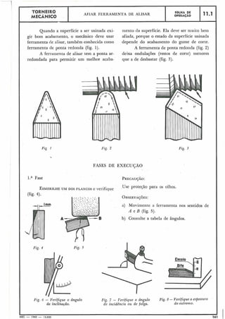 Quando a superfície a ser usinada exi- mento da superfície. Ela deve ser muito bem
gir bom acabamento, o mecânico deve usar afiada, porque o estado da superfície usinada
ferramenta de alisar, também conhecida como depende do acabamento do gume de corte.
ferramenta de ponta redonda (fig. 1). A ferramenta de ponta redonda (fig. 2)
A ferralilenta de alisar tem a ponta ar- deixa ondula~ões(restos de corte) nleiiores
redondada para permitir um melhor acaba- que a de desbastar (fig. 3).
Fiç 1
11.1
l.a Fase
FOLHA DE
OPERACAO
TORNEIRO
MECÂNICO
Fig. 2
AFIAR FERRAMENTA DE ALISAR
FASES DE EXECUÇÃO
ESMERILHEUM DOS FLANGOS e verifique Use proteção para os olhos.
(fig. 4).
,, Irnrn
Fig. 5
Fig. 6 - Verifique o ângulo
da inclinação.
Fig. 3
a) Movimente a ferramenta nos sentidos de
A e B (fig. 5).
b) Consulte a tabela de ângulos.
Fig. 7 - Verifique o bngulo Fig. 8 - Verifique a espessuTa
de incidência ozi de folga. do extremo.
.I I
MEC - 1965 - 15.000 161
 