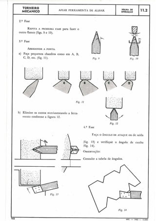 I Za Fase
I
I REPITAA PRIMEIRA FASE para fazer o
outro flanco (figs. 9 e 10j.
TORNEIRO
MECÃNICO
r
4.a Fase
I
Fig. 11
AFIAR FERRAMENTA DE ALISAR
3." Fase
ARREDONDEA PONTA.
a) Faça pequenos chanfros como em A, H,
C, D, etc. (fig. 11).
F6LHA DE
OPERAÇAO
I
I
I
I
11.2
b) Elimine os cantos msviinentando a ferra-
irieilta conforrne a figura 12.
F A ~ AO ÂNGULO DE ATAQUE OU de saída
(fig. 13) e verifique o ângulo de cunha
I (fig. 14).
L
OBSERVA~ÃO:
Consulte a tabela de ângulos.
I
I
I
- . . .S . 3
. . , .< . . . ..., '
. ._ . L '. . . S . - : ' ' '
. . . . -...<. .. . .. . . .. . . . _ .' .. . ..
162 . MEC - 1965 - 15.00(
 