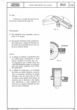 Ferramenta
r-------
I
Fig. 16
-
11.3
I ?
5.a Fase
COMPLETEA AFIA~ÃOda ponta coni pe-
dra de afiar untada de óleo (fig. 15).
Fig. 15
OBSERVAÇ~ES:
a) Nas reafiaçóes nunca esmerilhe a face de
saída ou de ataque.
b) Nas grandes indústrias existe, geralmente.
uma seção para a afiação de ferramentas,
de modo que os profissionais que vão usá-
las já as recebam afiadas.
NOTAS:
a) A afiação de .desbaste é geralmente feita
em rebolo plano, encostando-se a ferra-
menta à periferia do mesmo (fig. 16).
15, indispensável que o rebolo esteja com
a face absolutamente plana; se necessário,
para isso, deve-se repassá-lo com retifica-
dor apropriado.
b) A afiação de acabamento e as reafiaçóes
são feitas em rebolo cilíndrico, encostan-
do-se a ferramenta,. inclinada no ângulo
indicado,, à face do mesmo (fig. 17). Nes-
te rebolo as faces afiadas ficam planas. As
máquinas que se destinam a essa afiação,
têm, geralmente, a mesa regulável de
modo que os ângulos desejados são obti-
dos com muita facilidade.
J
MEC - 1965 - 15.000 163
FOLHA DE
OPERACÁO
TORNEIR0
MECÂNICO AFIAR FERRAMENTA DF, ALISAR
 