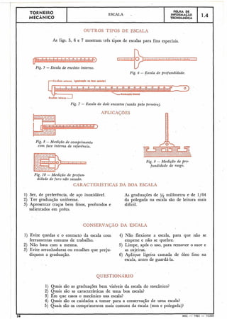 As figs. 5, 6 e 7 mostram três tipos de escalas para fins especiais.
Fig. 5 -Escala de emcôsto interno.
TORNEIRO
MECÂNICO
V
Fig. 6 - Esca2a de profundidade.
F6LHA DE
INFORMAÇÃO
TECNOL6GICA
ESCALA .
L.o* 1"lM"nJ
Fig. 7 - Escala de dois encostos (usada pelo ferreiro).
1-4
Fig. 8 -Medição de comprimento
com face interna de referência.
Fig. 9 - M'edição de pro-
fundidade de rasgo.
Fig. 10 - Medição de profun-
d i d a h de furo não vazado.
CARACTERISTICAS DA BOA ESCALA
1) Ser, de preferência, de aço inoxidável.
2) Ter graduação uniforme.
3) Apresentar traços bem finos, profundos e
salientados em prêto.
As graduações de i/2 milímetro e de 1/64
da polegada na escala são de leitura mais
difícil.
CONSERVAÇÃO DA ESCALA
1) Evite quedas e o contacto da escala com 4) Náo flexione a escala, para que não se
ferramentas comuns de trabalho. empene e não se quebre.
2) Não bata com a mesma. 5) Limpe, após o uso, para remover o suor e
3) Evite arranhaduras ou entalhes que preju- as sujeiras.
diquem a graduação. 6) Aplique ligeira camada de óleo fino na
escala, antes de guardá-la.
QUESTIONARIO
1) Quais são as graduações bem visíveis da escala do mecânico?
2) Quais são as características de uma boa escala?
3) Em que casos o mecânico usa escala?
4) Quais são os cuidados a tomar para a conservação de uma escala?
5) Quais são os comprimentos mais comuns da escala (mm e polegada)?
I
36
I
MEC - 1965 - 15.000
 