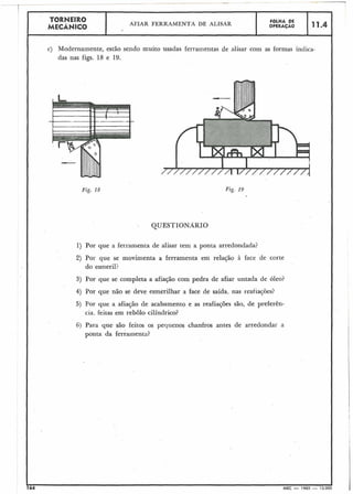 Fig. 18
QUESTIONÁRIO
1) Por que a ferramenta de alisar tem a ponta arredondada?
2) Por que se movimenta a ferramenta em relação à face de corte
do esmeril?
3) Por que se completa a afiação com pedra de afiar untada de óleo?
4) Por que não se deve esmerilhar a face de saída, nas reafiações?
5) Por que a afiação de acabamento e as reafiações são, de preferên-
cia. feitas em rebolo cilíndrico?
6) Para que são feitos os pequenos chanfros antes de arredondar a
ponta da ferrainentn?
 