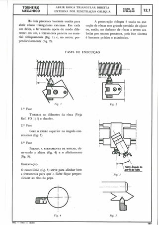 FASES DE EXECUÇÃO
!
Fig. 2
I
TORNEIR0
MECÃNiCO
I
Há dois processos bastante usados para A penetração oblíqua é usada na exe-
abrir rôscas triangulares externas. Em cada cução de roscas sem grande precisão de ajuste
um dêles, a ferramenta opera .de modo dife- ou, então, no desbaste de roscas a serem aca-
rente: em um, a ferramenta penetra no mate- badas por outros processos, pois êste sistema
ria1 obliquamente (fig. 1) e, no outro, per- é bastante prAtiêo e econômico.
pendicularmente (fig, 2).
-.
l.a Fase
TORNEIEno diâmetro da rosca (Veja
Ref. FO 1/ 1) e chanfre.
2.a Fase
GIREO CARRO superior no ângulo con-
veniente (fig. 3).
3.a Fase
PRENDAA FERRAMENTA DE ROSCAR, ob-
servando a altura (fig. 4) e o alinhamento
(fig. 5).
OBSERVA~ÃO:
O escantilhão (fig. 5) serve para alinhar bem
a ferramenta para que o filête fique perpeii- Fiç. 3
dicular ao eixo da peça.
-.-.---
I
Fig. d Fig. 5
MEC - 1965 - 15.000
.169
ABRIR ROSCA TRIANGULAR DIREITA
EXTERNA POR PENETRASAO OBLÍQUA
FOLHA DE
OPERACAO 12.1
 