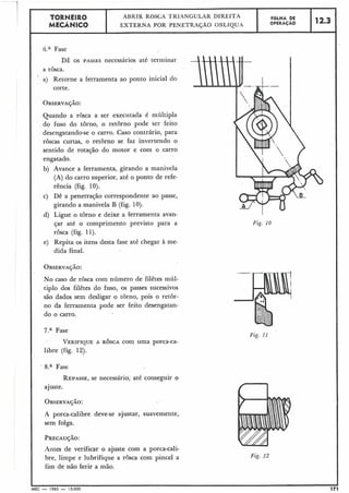 6." Fase
- 1 TORNEIRO
DÊ os PASSES necessários até terminar
a rôsca.
' a) Retorne a ferramenta ao ponto inicial do
corte.
Quando a rosca a ser executada é múltipla
do fuso do tôrno, o retôrno pode ser feito
desengatando-se o carro. Caso contrário, para
roscas curtas, o retôrno se faz invertendo o
sentido de rotação do motor e com o carro
engatado.
b) Avance a ferramenta, girando a manivela
(A) do carro superior, até o ponto de refe-
rência (fig. 10).
c) Dê a penetração correspondente ao passe,
girando a maniv,ela B (fig. 10).
d) Ligue o torno e deixe a ferramenta avan-
çar até o comprimento previsto para a
rosca (fig. 11).
e) Repita os itens desta fase até chegar à me-
dida final.
12.3
No caso de rôsca com número de filêtes múl-
tiplo dos filêtes do fuso, os passes sucessivos
são dados sem desligar o tôrno, pois o retor-
no da ferramenta pode ser feito desengatan-
do o carro.
:
FOLHA DE
OPERACÁO
MECÂNICO
7.a Fase
ABRI& RÓSCA TKIANGULAR DIREITA
EXTERNA POR PENETRAÇÃO OBLfQU-4
VERIFIQUEA ROSCA com uma porca-ca-
libre (fig. 12).
Fase
REPASSE,se necessário, até conseguir o
ajuste.
A porca-calibre deve-se ajustar, suavemente,
sem folga.
Antes de verificar o ajuste com a porca-cali-
bre, limpe e lubrifique a rosca com pincel a
fim de nãò ferir a mão.
Fig. 10
Fig. I 1
Fig. 12
I -
MEC - 1965 - 15.000 1
 