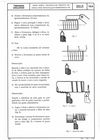 TORNEIR0
MECÂNICO
I
d) Avance a ferramenta transversalmente de,
aproximadamente, 0,3 mm.
e) Engate o carro principal e deixe a ferra-
menta deslocar-se num comprimento de,
aproximadamente, 10 filêtes.
f) Afaste a ferramenta, desligue o torno, ve-
rifique o passo (figs. 4 ou 5) e, se neces-.
sário, corrija.
5.a Fase
DÊ os PASSES necessários até terminar
a rôsca.
a) Retorne a ferramenta ao ponto inicial de
corte.
OBSERVAÇÃO:
Quando a rôsca a ser executada tem o núme-
ro de filêtes múltiplo do número de filêtes
Fig. 5
do fuso, o retôrno pode ser feito desengatan-
do-se o carro. Caso contrário, para roscas cur-
tas, o retôrno se faz invertendo o sentido de
rotação do motor e com o carro engatado.
b) Dê a profundidade de passe recomendada,
com a manivela do carro transversal.
OBSERVAÇÃO:
Guarde a referência de cada passe no anel
graduado, a fim de poder controlar a profun-
didade nos passes subsequentes.
Fig. 6 - I .o passe.
c) Ligue o torno e observe a ferramenta cor-
tar o material formando o filête da rosca
(fig. 6).
.-
d) Interrompa o avanGo da ferramenta quan-
do ela atingir o comprimento previsto
para a rosca (£ig. 7), e retorne ao ponto
inicial.
Fig. 7 - Canal de saída.
174 MEC - 1965 - 15 000
FOLHA DE
OPERACÃO
.ABRIR ROSCA TRIANGULAR DIREITA EX-
TERNA POR PENETRAÇÃO PERPENDICULAR
12.6
 