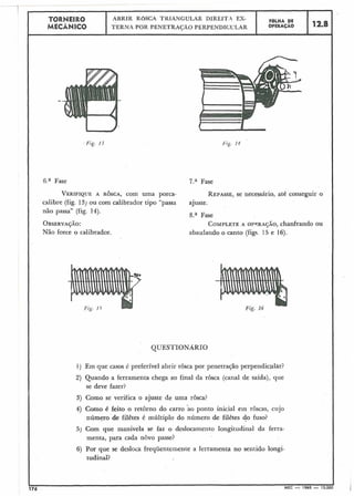 Fig. 1 ;
-- -
--I
6.a Fase 7.a Fase
12.8
FBLHA DE
OPERAÇÃO
TORNEIRO
MECÂNICO
1) Em que casos é preferível abrir rôsca por penetração perpeiidic.ulAr?
ABRIR ROSCA TKIANGULAR DIREITA ES-
TERNA POR PENETRAS;ÃO PERPENDICULAR
i
2) Quando a ferramenta chega ao final da rôsca (canal de saída), que
se deve fazer?
VERIFIQUEA ROSCA,com uma porca- REPASSE,se necessário, até conseguir o
calibre (fig. 13) ou com calibrador tipo "passa ajuste.
não passa" (fig. 14).
8.a Fase
OBSERVASÃO: COMPLETEA opwuqjio, chanfrando ou
Não force o calibrador. abaulando o canto (figs. 15 e 16).
3) Como se verifica o ajuste de uma rosca?
4) Como é feito o retorno do carro ao ponto inicial ein roscas, cujo
número de filêtes é múltiplo do número de filêtes do fuso?
5 ) Com que manivela se faz o deslocamento longitudinal da ferra-
menta, para cada novo passe?
6) Por que se desloca frequentemente a ferramenta no sentido longi-
tudinal?
I
176 . MEC - 1965 - 15.0C
 