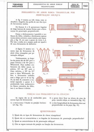 TORNEIR0 FERRAMENTAS DE ABRIR ROSCAS FOLHA DE
MECÂNICO
INFORMACÃO 12.2
TRIANGULARES TECNOLÓGICA
FERRAMENTA.DE ABRIR ROSCA TRIANGULAR POR
PENETRAÇÃO OBLÍQUA
A fig. 9 mostra as três vistas, com os
detalhes e ângulos dos perfis de um dos tipos
de ferramenta usados.
Os flancos A e B apresentam ângulos
de folga laterais da mesma forma que a ferra-
menta de penetracão perpendicular.
RI
Como o deslocamento é paralelo a ~ 1 x 1
flanco do filête, trabalha a ferramenta apenas
numa aresta cortante, como mostra, por exem-
plo, a fig. 10, em que o gume de corte é A.
Por isso, a saída ou o ataque pode ser igual à
de uma ferramenta de desbastar.
Flg. 9
A figura 11 mostra uni
outro tipo de ferramenta de
abrir rosca triangular por pe-
netração oblíqua.
Teòricamente, os ângu-
los da ponta são de 60° para o
passo métrico e de 550 para o
Whitworth. Para melhor aca-
bamento do filête usa-se, na
prática, 55O.ou 56O para a
rosca métrica, e 500 ou 51°
para a rosca Whitworth. As-
sim, a ferramenta trabalha
com a folga que se vê na fig.
10, do lado B, atacando o ma-
terial segundo o gume A e
produzindo bom acabamento
no flanco contrário do filête,
isto é, no flanco à direita.
Fig. I3
~os~çaoUAS FERMMENTAS NA F I X A ~ A O
As regras são as já conhecidas para 2) o gume deve ficar na altura do eixo da
outros tipos de ferramentas: peca, usando calços, se necessário (fig. 12);
1) a ferramenta é fixada na posição horizon- 3) o eixo longitudinal da ferramenta deve ser
tal (fig. 12); perpendicular ao da peça (fig. 13).
QUESTIONARIO
1) Quais são os tipos de ferramentas de roscas triangulares?
2) Quais são as características e os ângulos da ferramenta de penetração perpendicular?
3) Quais as características da de penetracão oblíqua?
4) Cite as regras normais de posição na fixação das ferramentas.
178 MEC - 1965 - 15.000
 