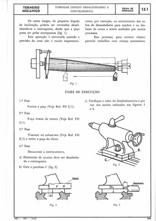 Os cones longos, de pequeno ângulo como, por exemplo, no torneamento dos ca-
de inclinação, podem ser torneados desali- bos de desandadores para machos e no des-
nhando-se a contraponta, desde que a peça baste de cones a serem acabados por outros
possa ser prêsa entrepontas (fig. 1). processos.
Esta operação é executada quando a este processo, para tornear cônico,
precisão do cone não é muito importante. permite trabalhar com avanço automático.
Fig. I
13.1
I
FASES DE EXECUÇÃO
FOLHA DE
OPERACÁO
.
TORNEIR0
MECÂNICO
1." Fase
FACEIEa peça (Veja Ref. FO 211).
2.a Fase
TORNEAR CGNICO DESALINHANDO A
CONTRAPONTA
c) Verifique o valor do desalinhamento a por
um dos modos indicados nas figuras 3 I
FAJAFUROS de centro (Veja Ref. FO
311).
3." Fase
TORNEIENO DIÂMETRO (Veja Ref. FO
811) e retire a peça do torno.
4.a Fase
DESALINHEA CONTRAPONTA.
a) Determine de quanto deve ser desalinha-
da a contraponta.
b) Gire o parafuso C (fig. 2).
Fig. 3 Fig. 4
-MEC - 1965 - 15.000 183
 